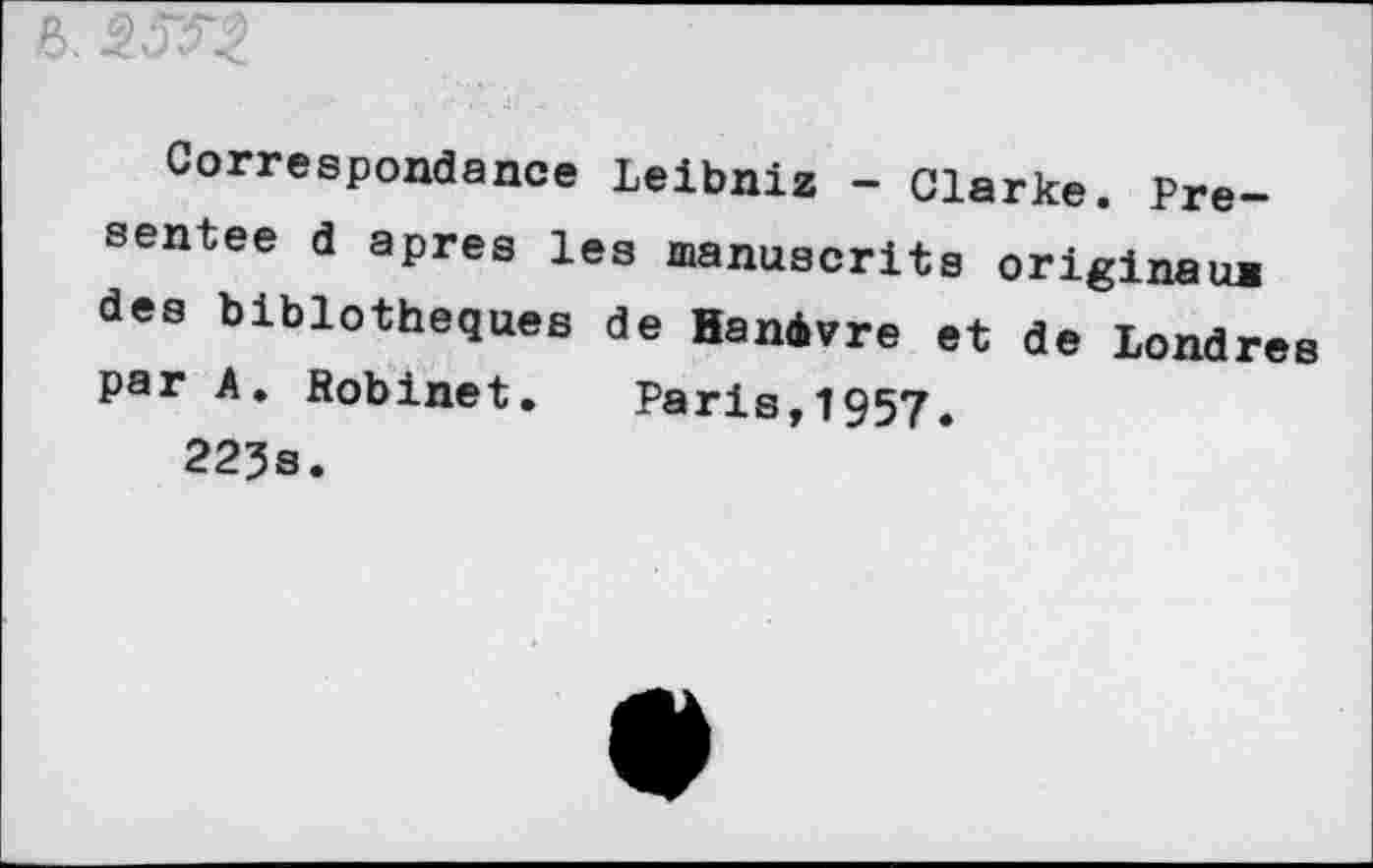 ﻿Correspondance Leibniz - Clarke. Présentée d apres les manuscrits originaux des biblotheques de Hanàvre et de Londres psr A. Robinet. Paris,1957.
223s.